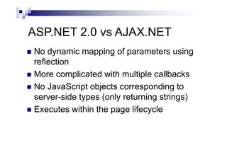 ASP.NET 2.0 vs AJAX.NET
 No dynamic mapping of parameters using
reflection
 More complicated with multiple callbacks
 No JavaScript objects corresponding to
server-side types (only returning strings)
 Executes within the page lifecycle
 