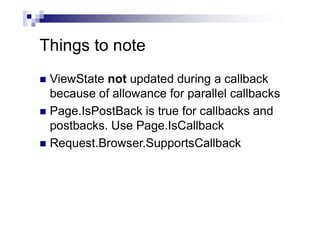 Things to note
 ViewState not updated during a callback
because of allowance for parallel callbacks
 Page.IsPostBack is true for callbacks and
postbacks. Use Page.IsCallback
 Request.Browser.SupportsCallback
 