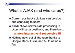 What is AJAX (and who cares?)
 Current postback solutions can be slow
and confusing to users
 AJAX allows server-side processing to
occur without a postback, and therefore...
a more interactive & responsive UI
 Nothing new, but all the rage thanks to
Google Maps, Flickr, and A9 to name a
few
 