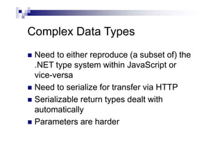 Complex Data Types
 Need to either reproduce (a subset of) the
.NET type system within JavaScript or
vice-versa
 Need to serialize for transfer via HTTP
 Serializable return types dealt with
automatically
 Parameters are harder
 