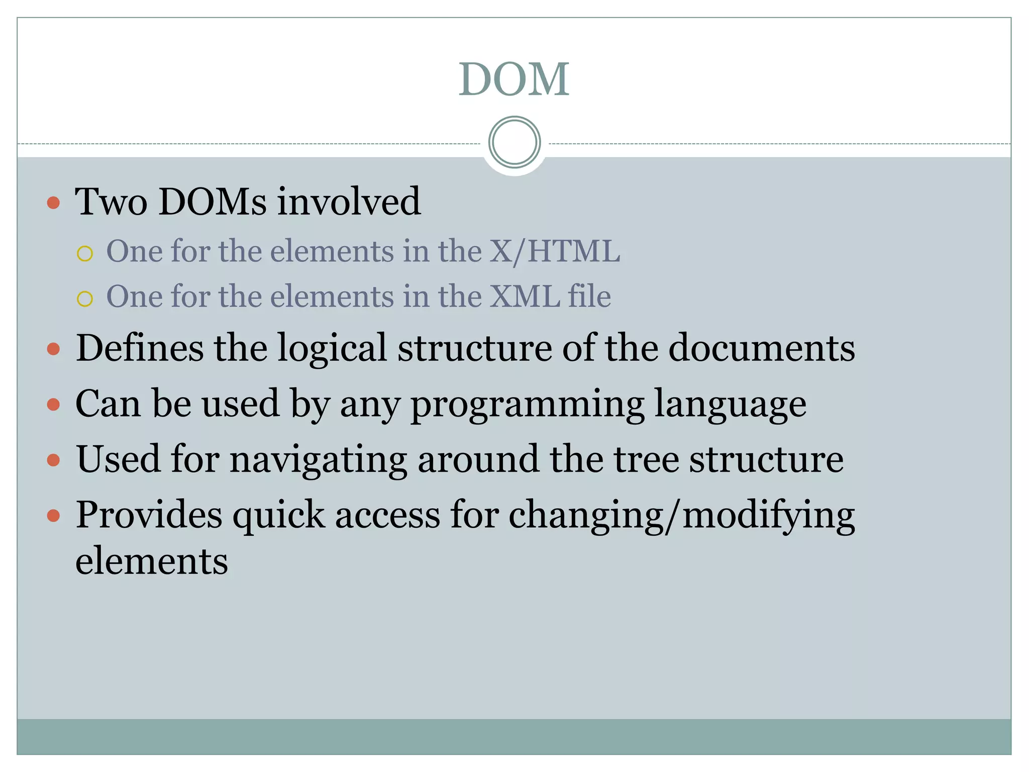 DOM
 Two DOMs involved
 One for the elements in the X/HTML
 One for the elements in the XML file
 Defines the logical structure of the documents
 Can be used by any programming language
 Used for navigating around the tree structure
 Provides quick access for changing/modifying
elements
 