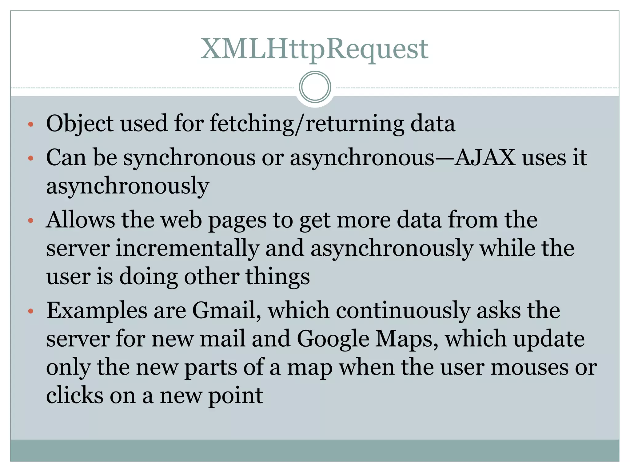 XMLHttpRequest
• Object used for fetching/returning data
• Can be synchronous or asynchronous—AJAX uses it
asynchronously
• Allows the web pages to get more data from the
server incrementally and asynchronously while the
user is doing other things
• Examples are Gmail, which continuously asks the
server for new mail and Google Maps, which update
only the new parts of a map when the user mouses or
clicks on a new point
 