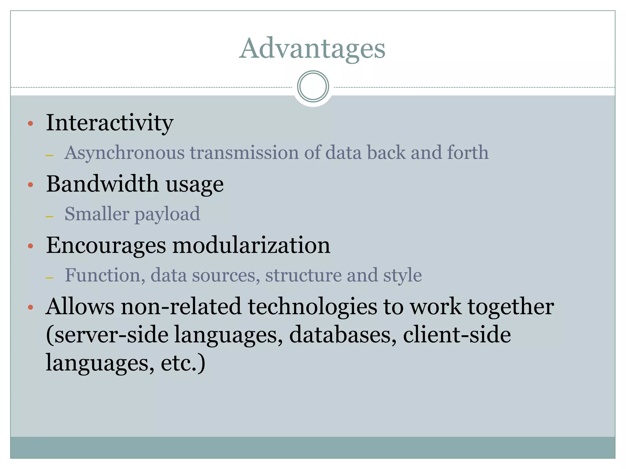 Advantages
• Interactivity
– Asynchronous transmission of data back and forth
• Bandwidth usage
– Smaller payload
• Encourages modularization
– Function, data sources, structure and style
• Allows non-related technologies to work together
(server-side languages, databases, client-side
languages, etc.)
 