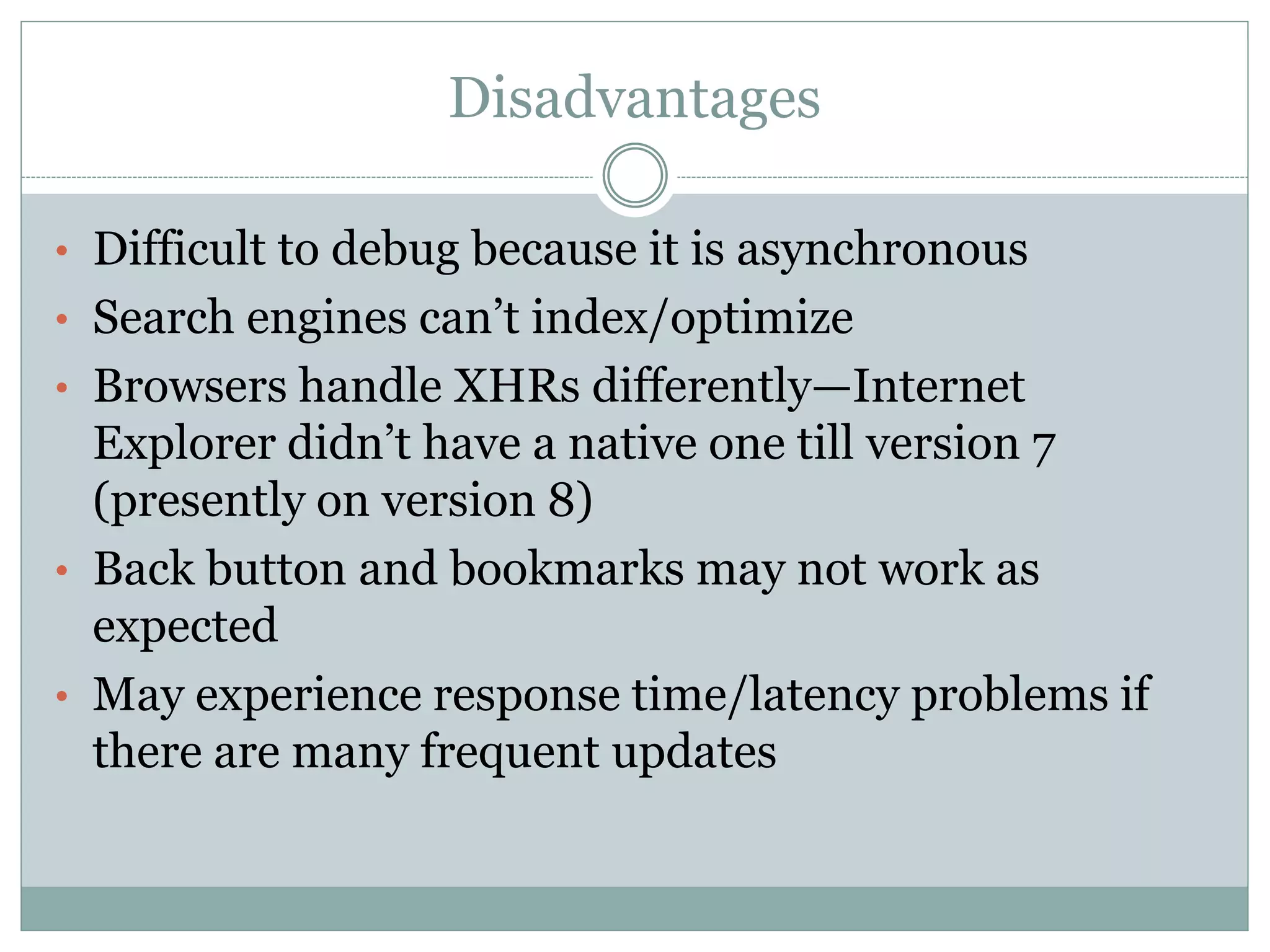 Disadvantages
• Difficult to debug because it is asynchronous
• Search engines can’t index/optimize
• Browsers handle XHRs differently—Internet
Explorer didn’t have a native one till version 7
(presently on version 8)
• Back button and bookmarks may not work as
expected
• May experience response time/latency problems if
there are many frequent updates
 