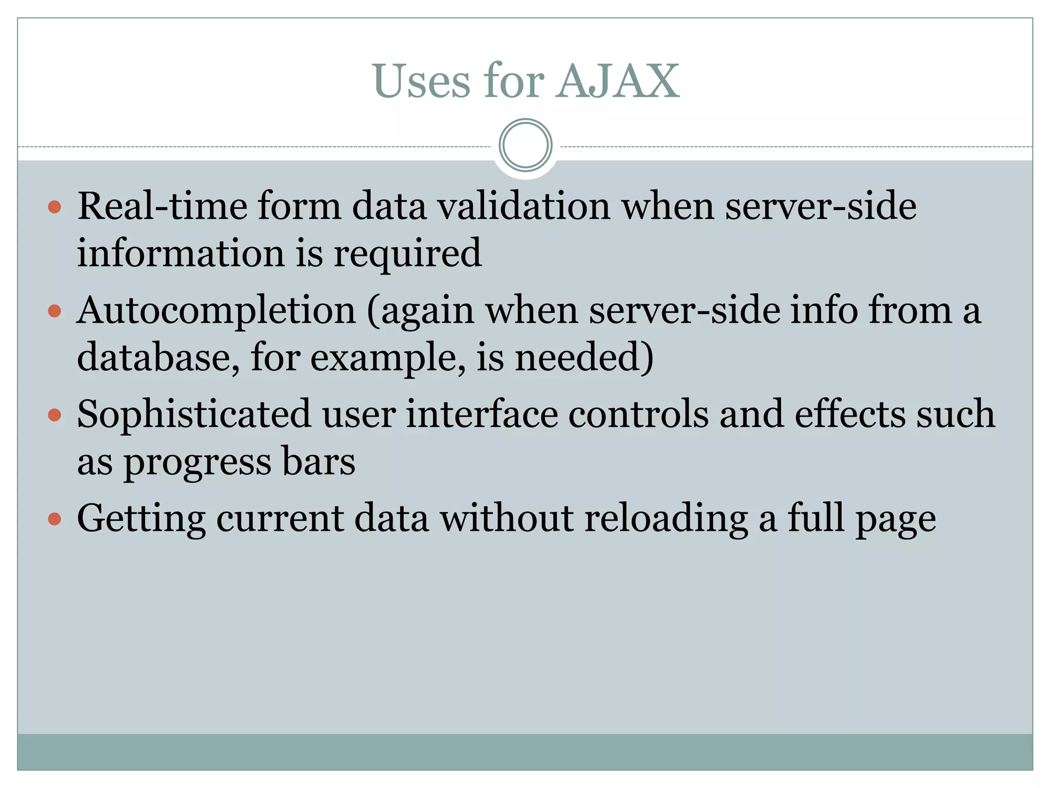 Uses for AJAX
 Real-time form data validation when server-side
information is required
 Autocompletion (again when server-side info from a
database, for example, is needed)
 Sophisticated user interface controls and effects such
as progress bars
 Getting current data without reloading a full page
 