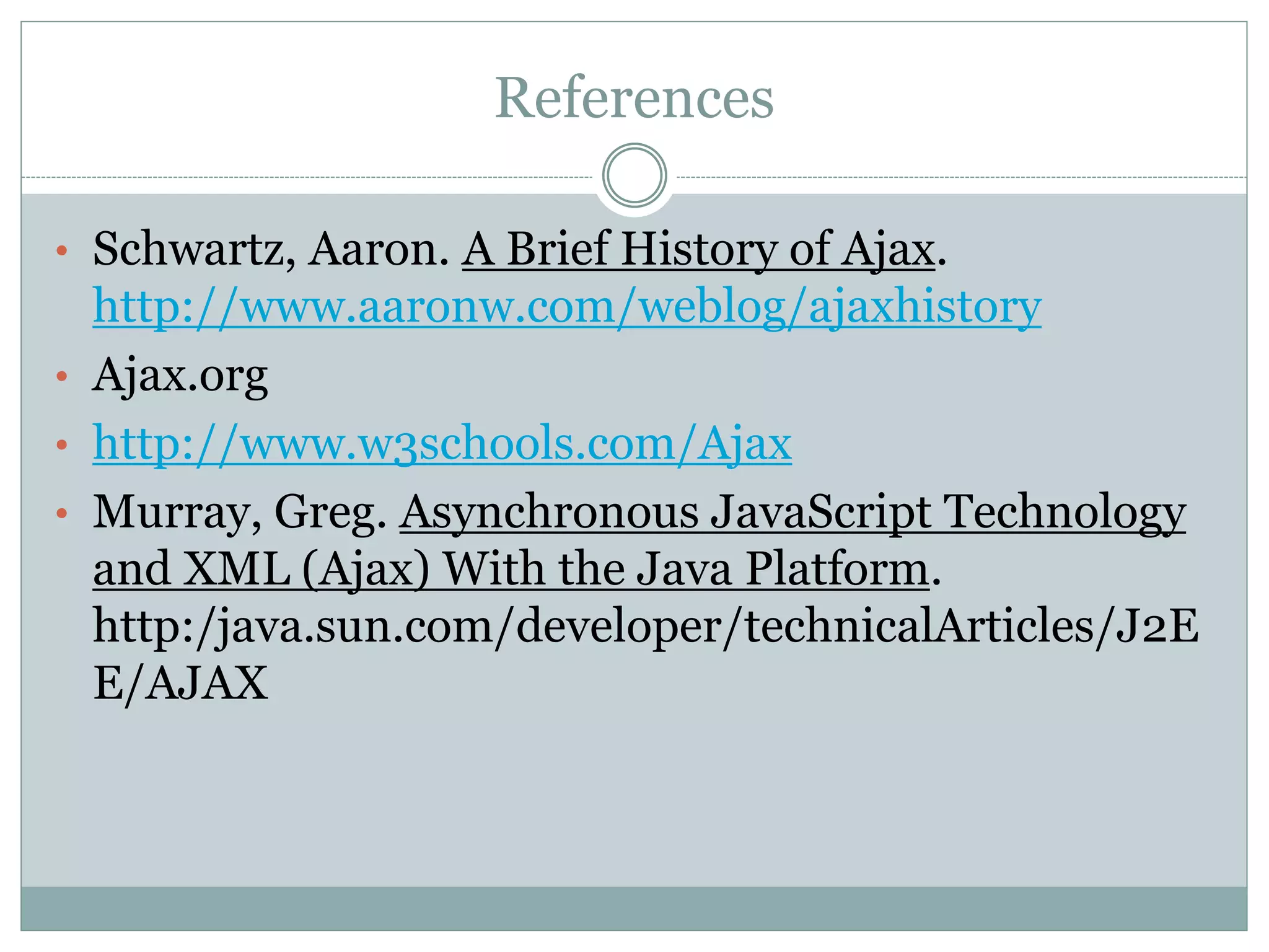 References
• Schwartz, Aaron. A Brief History of Ajax.
http://www.aaronw.com/weblog/ajaxhistory
• Ajax.org
• http://www.w3schools.com/Ajax
• Murray, Greg. Asynchronous JavaScript Technology
and XML (Ajax) With the Java Platform.
http:/java.sun.com/developer/technicalArticles/J2E
E/AJAX
 