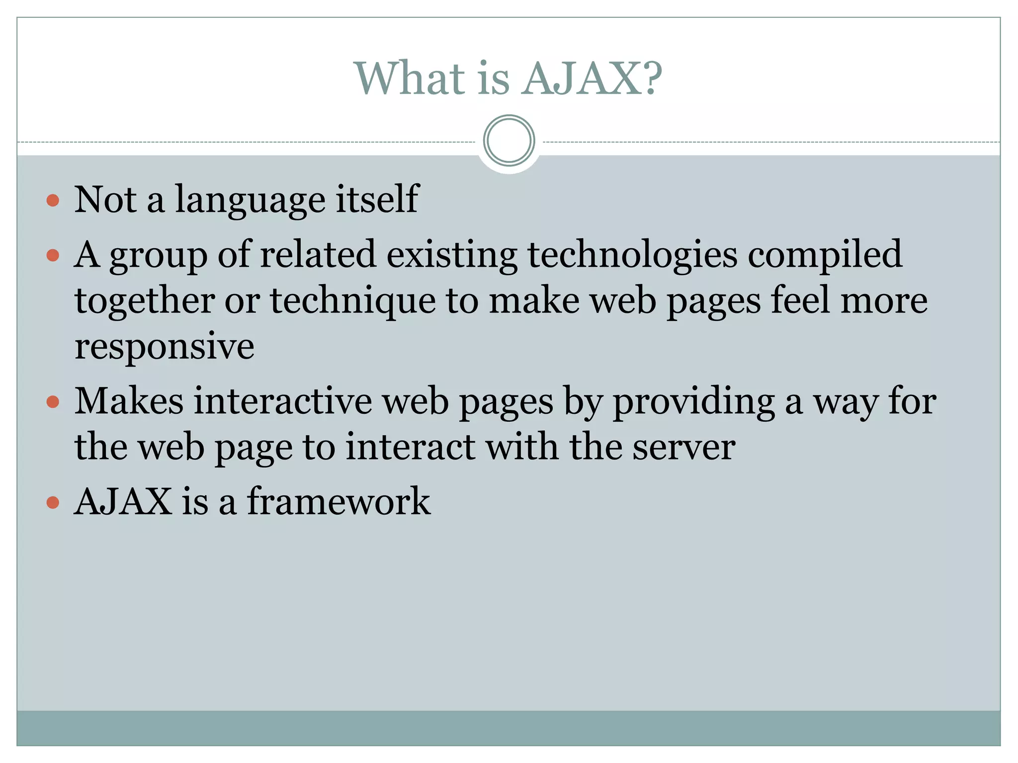 What is AJAX?
 Not a language itself
 A group of related existing technologies compiled
together or technique to make web pages feel more
responsive
 Makes interactive web pages by providing a way for
the web page to interact with the server
 AJAX is a framework
 