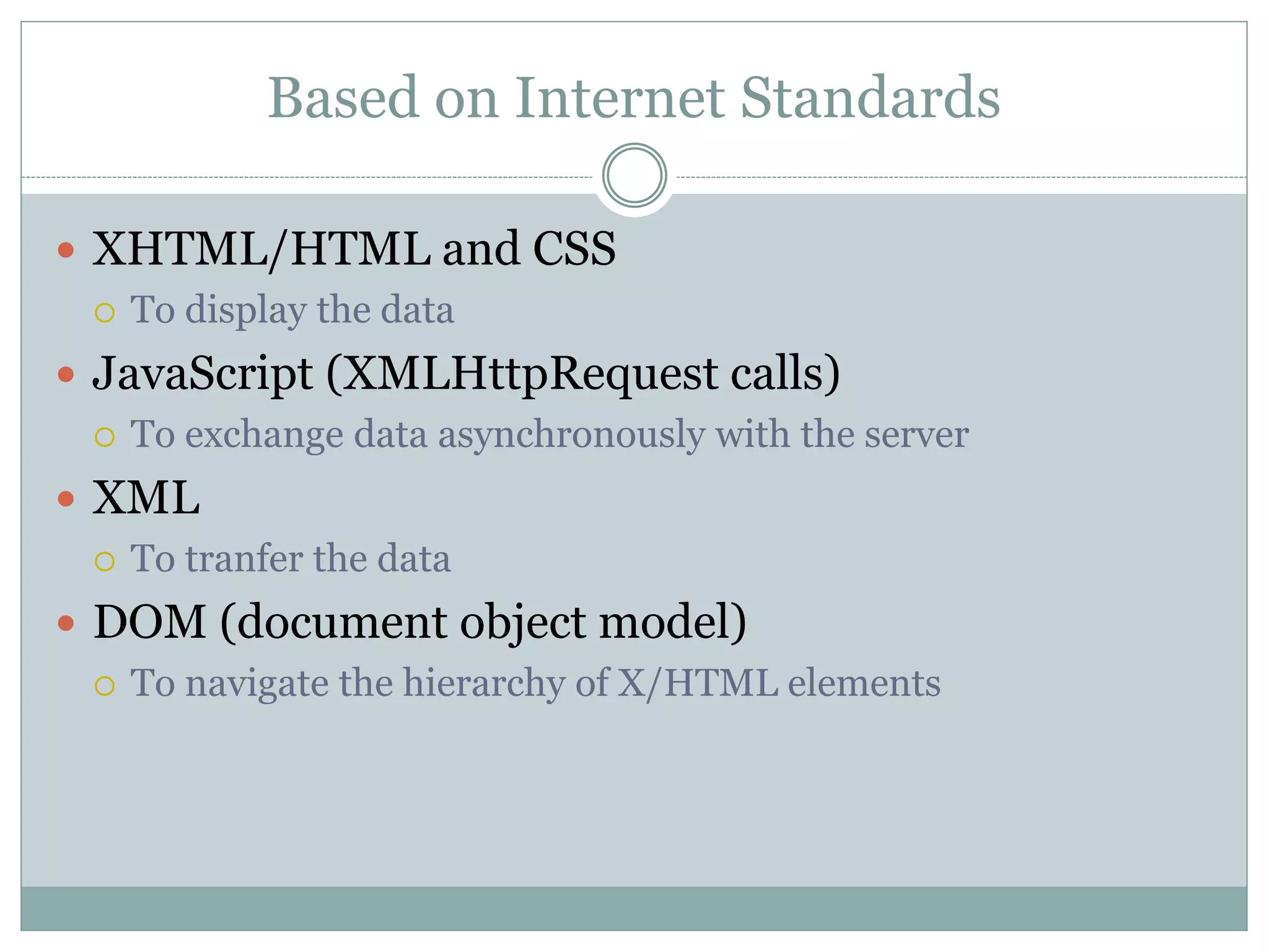 Based on Internet Standards
 XHTML/HTML and CSS
 To display the data
 JavaScript (XMLHttpRequest calls)
 To exchange data asynchronously with the server
 XML
 To tranfer the data
 DOM (document object model)
 To navigate the hierarchy of X/HTML elements
 