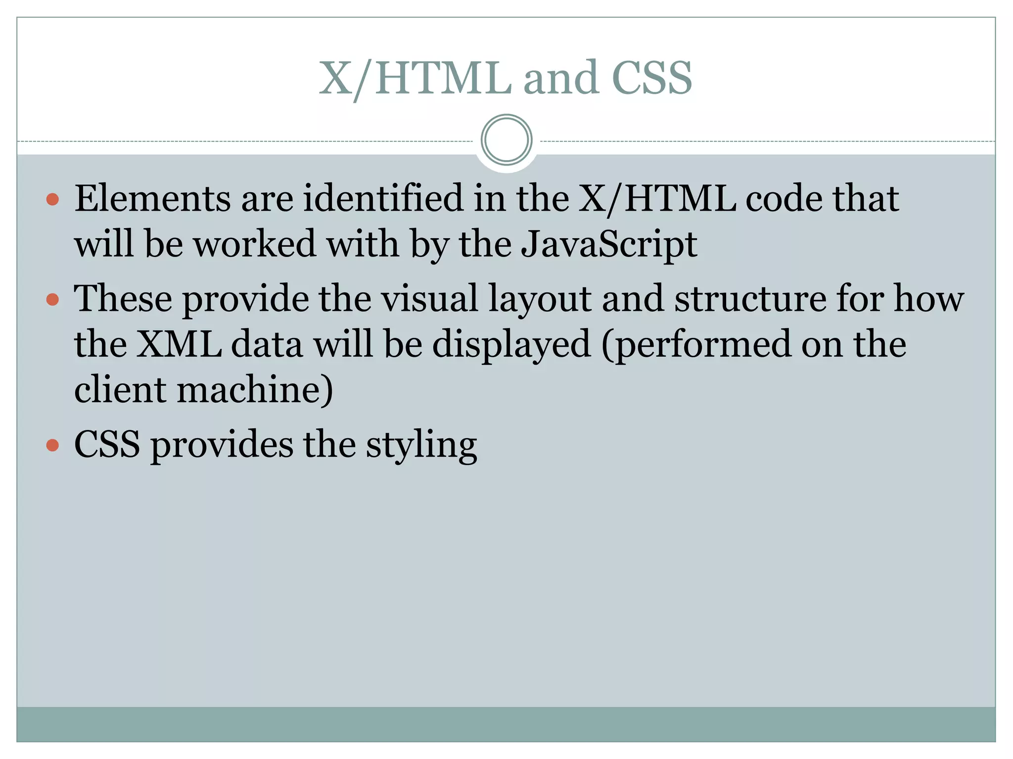 X/HTML and CSS
 Elements are identified in the X/HTML code that
will be worked with by the JavaScript
 These provide the visual layout and structure for how
the XML data will be displayed (performed on the
client machine)
 CSS provides the styling
 