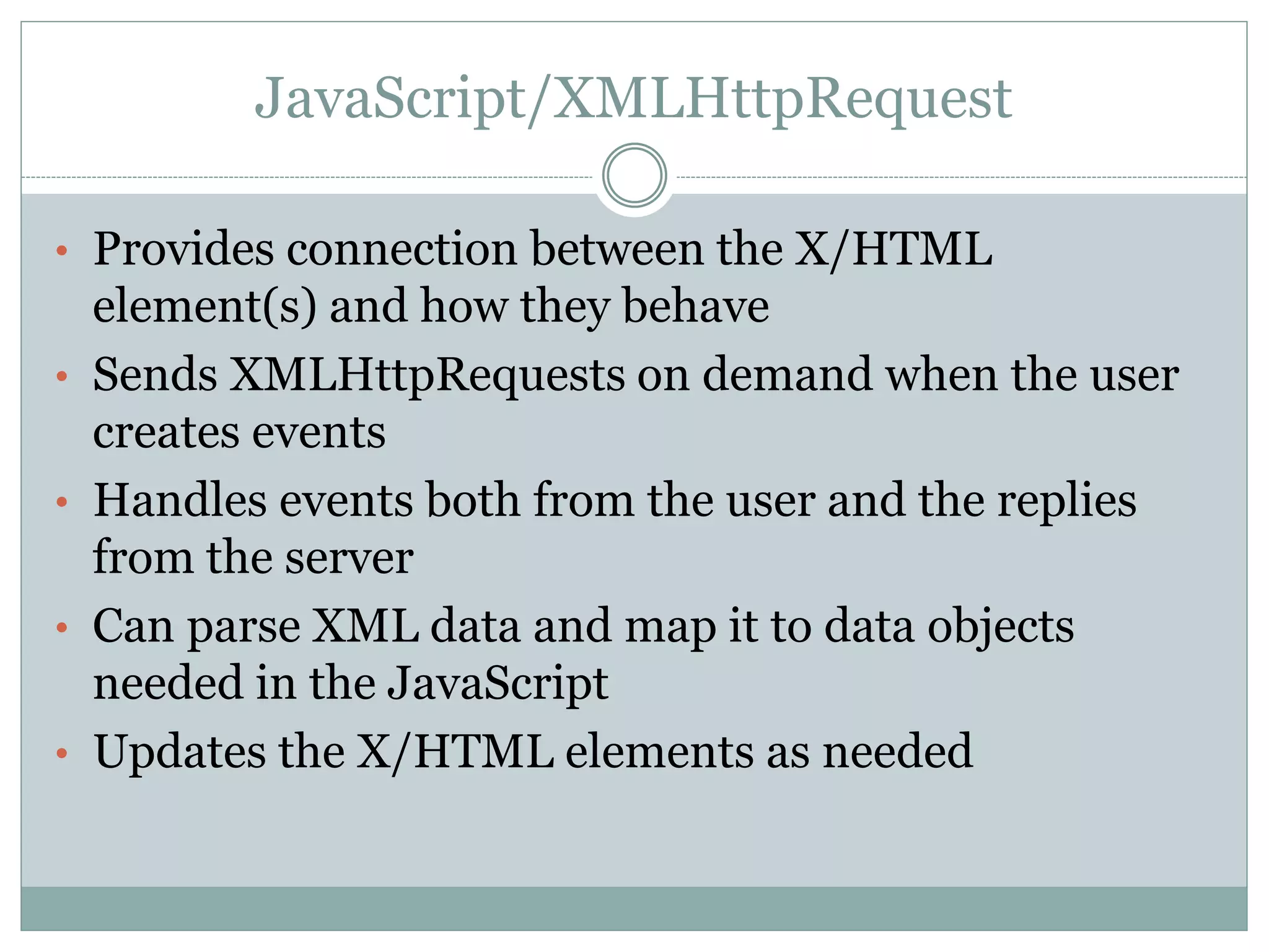 JavaScript/XMLHttpRequest
• Provides connection between the X/HTML
element(s) and how they behave
• Sends XMLHttpRequests on demand when the user
creates events
• Handles events both from the user and the replies
from the server
• Can parse XML data and map it to data objects
needed in the JavaScript
• Updates the X/HTML elements as needed
 