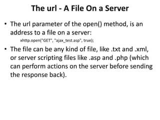 The url - A File On a Server
• The url parameter of the open() method, is an
address to a file on a server:
xhttp.open("GET", "ajax_test.asp", true);
• The file can be any kind of file, like .txt and .xml,
or server scripting files like .asp and .php (which
can perform actions on the server before sending
the response back).
 