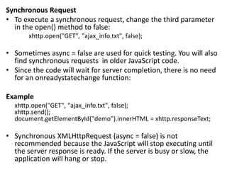 Synchronous Request
• To execute a synchronous request, change the third parameter
in the open() method to false:
xhttp.open("GET", "ajax_info.txt", false);
• Sometimes async = false are used for quick testing. You will also
find synchronous requests in older JavaScript code.
• Since the code will wait for server completion, there is no need
for an onreadystatechange function:
Example
xhttp.open("GET", "ajax_info.txt", false);
xhttp.send();
document.getElementById("demo").innerHTML = xhttp.responseText;
• Synchronous XMLHttpRequest (async = false) is not
recommended because the JavaScript will stop executing until
the server response is ready. If the server is busy or slow, the
application will hang or stop.
 