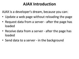 AJAX Introduction
AJAX is a developer's dream, because you can:
• Update a web page without reloading the page
• Request data from a server - after the page has
loaded
• Receive data from a server - after the page has
loaded
• Send data to a server - in the background
 