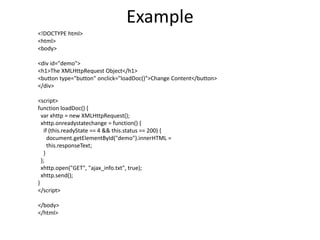 Example
<!DOCTYPE html>
<html>
<body>
<div id="demo">
<h1>The XMLHttpRequest Object</h1>
<button type="button" onclick="loadDoc()">Change Content</button>
</div>
<script>
function loadDoc() {
var xhttp = new XMLHttpRequest();
xhttp.onreadystatechange = function() {
if (this.readyState == 4 && this.status == 200) {
document.getElementById("demo").innerHTML =
this.responseText;
}
};
xhttp.open("GET", "ajax_info.txt", true);
xhttp.send();
}
</script>
</body>
</html>
 
