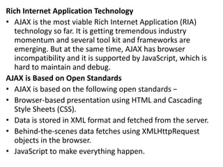 Rich Internet Application Technology
• AJAX is the most viable Rich Internet Application (RIA)
technology so far. It is getting tremendous industry
momentum and several tool kit and frameworks are
emerging. But at the same time, AJAX has browser
incompatibility and it is supported by JavaScript, which is
hard to maintain and debug.
AJAX is Based on Open Standards
• AJAX is based on the following open standards −
• Browser-based presentation using HTML and Cascading
Style Sheets (CSS).
• Data is stored in XML format and fetched from the server.
• Behind-the-scenes data fetches using XMLHttpRequest
objects in the browser.
• JavaScript to make everything happen.
 