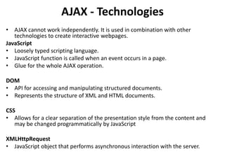 AJAX - Technologies
• AJAX cannot work independently. It is used in combination with other
technologies to create interactive webpages.
JavaScript
• Loosely typed scripting language.
• JavaScript function is called when an event occurs in a page.
• Glue for the whole AJAX operation.
DOM
• API for accessing and manipulating structured documents.
• Represents the structure of XML and HTML documents.
CSS
• Allows for a clear separation of the presentation style from the content and
may be changed programmatically by JavaScript
XMLHttpRequest
• JavaScript object that performs asynchronous interaction with the server.
 