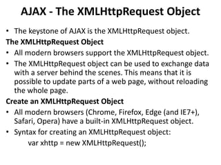 AJAX - The XMLHttpRequest Object
• The keystone of AJAX is the XMLHttpRequest object.
The XMLHttpRequest Object
• All modern browsers support the XMLHttpRequest object.
• The XMLHttpRequest object can be used to exchange data
with a server behind the scenes. This means that it is
possible to update parts of a web page, without reloading
the whole page.
Create an XMLHttpRequest Object
• All modern browsers (Chrome, Firefox, Edge (and IE7+),
Safari, Opera) have a built-in XMLHttpRequest object.
• Syntax for creating an XMLHttpRequest object:
var xhttp = new XMLHttpRequest();
 
