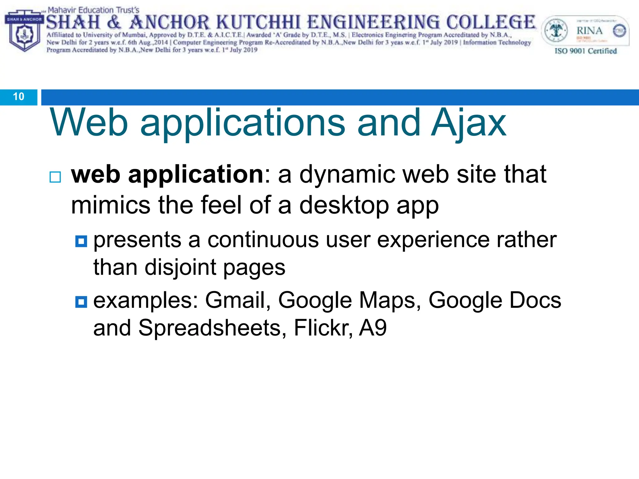 Web applications and Ajax
 web application: a dynamic web site that
mimics the feel of a desktop app
 presents a continuous user experience rather
than disjoint pages
 examples: Gmail, Google Maps, Google Docs
and Spreadsheets, Flickr, A9
10
 