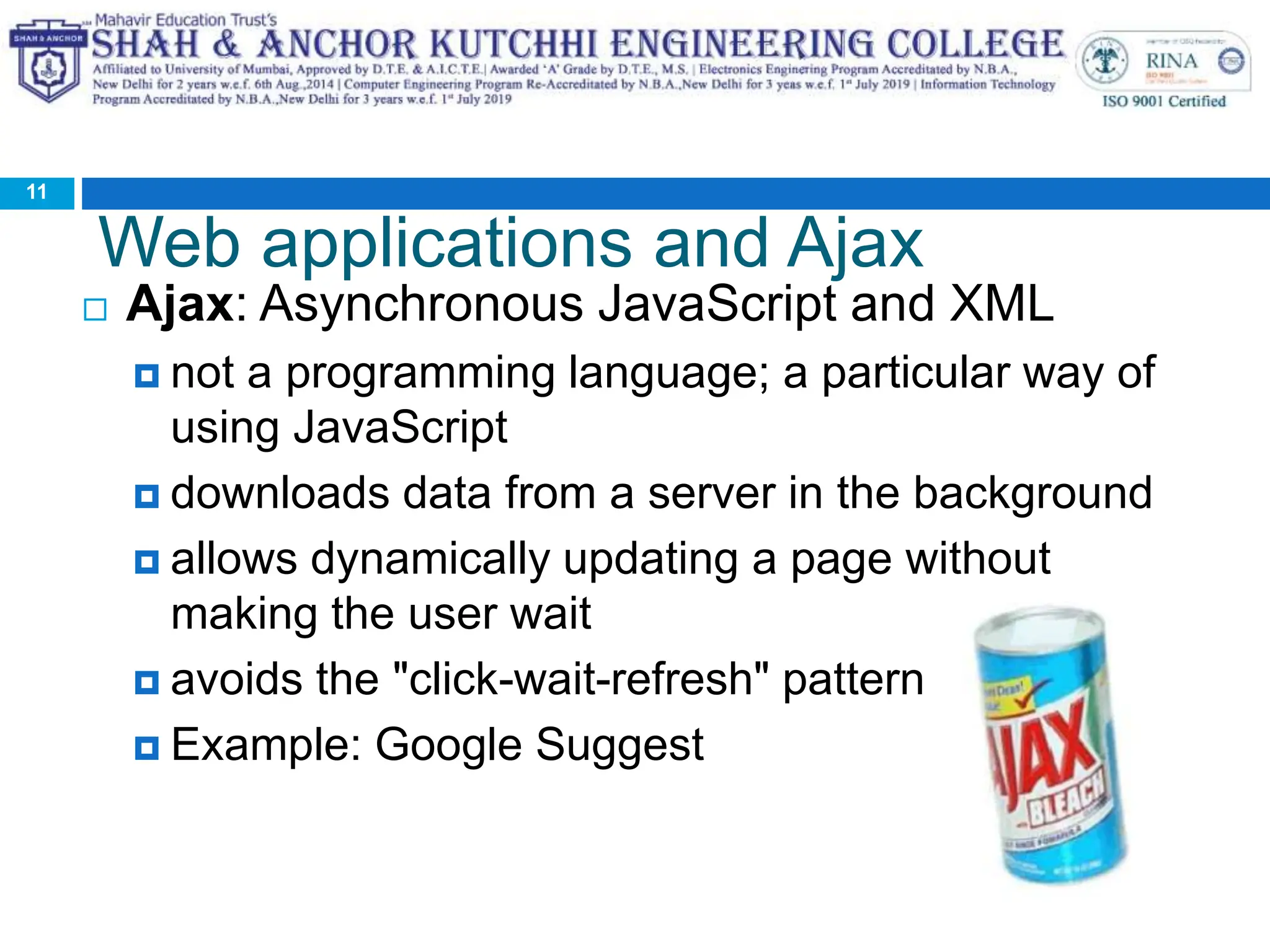 Web applications and Ajax
 Ajax: Asynchronous JavaScript and XML
 not a programming language; a particular way of
using JavaScript
 downloads data from a server in the background
 allows dynamically updating a page without
making the user wait
 avoids the "click-wait-refresh" pattern
 Example: Google Suggest
11
 