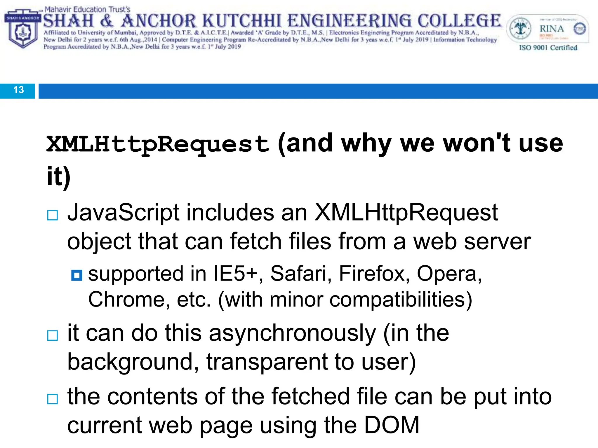 XMLHttpRequest (and why we won't use
it)
 JavaScript includes an XMLHttpRequest
object that can fetch files from a web server
 supported in IE5+, Safari, Firefox, Opera,
Chrome, etc. (with minor compatibilities)
 it can do this asynchronously (in the
background, transparent to user)
 the contents of the fetched file can be put into
current web page using the DOM
13
 