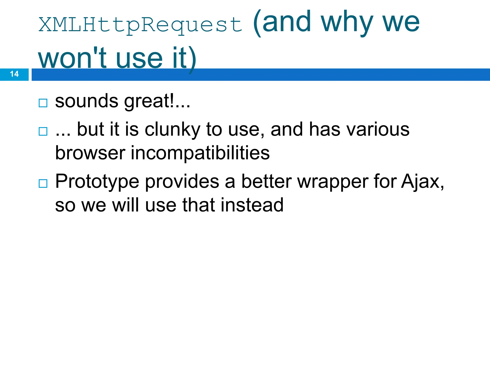 XMLHttpRequest (and why we
won't use it)
 sounds great!...
 ... but it is clunky to use, and has various
browser incompatibilities
 Prototype provides a better wrapper for Ajax,
so we will use that instead
14
 