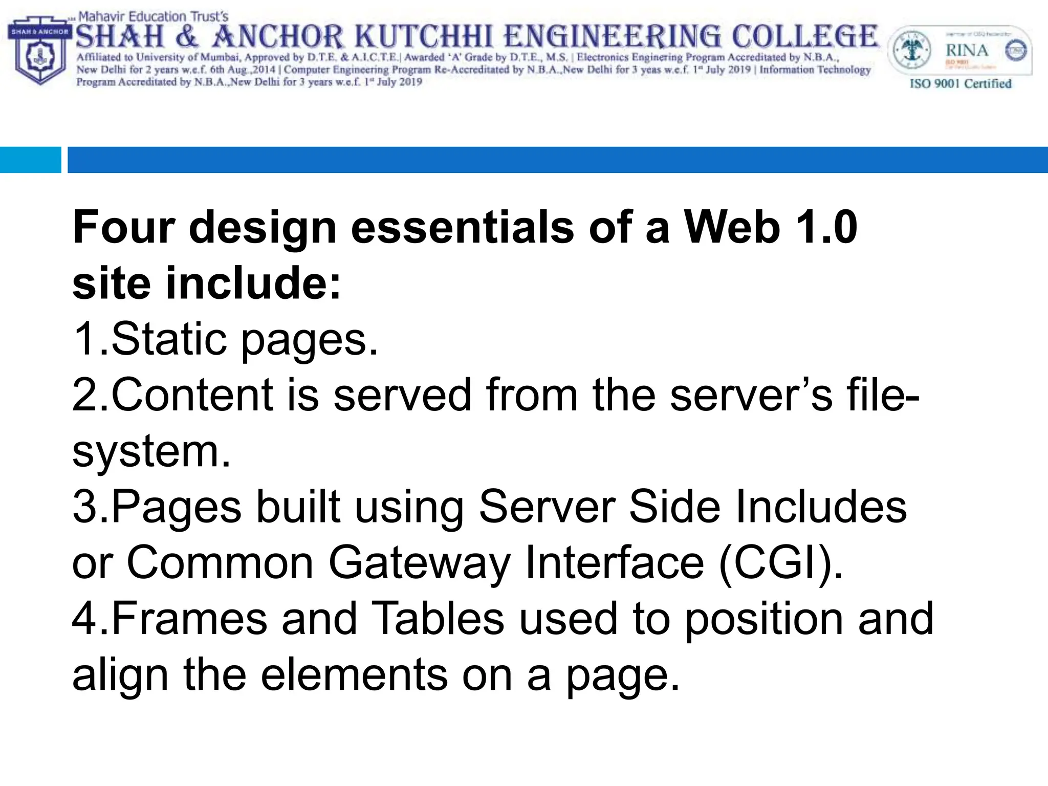 Four design essentials of a Web 1.0
site include:
1.Static pages.
2.Content is served from the server’s file-
system.
3.Pages built using Server Side Includes
or Common Gateway Interface (CGI).
4.Frames and Tables used to position and
align the elements on a page.
 