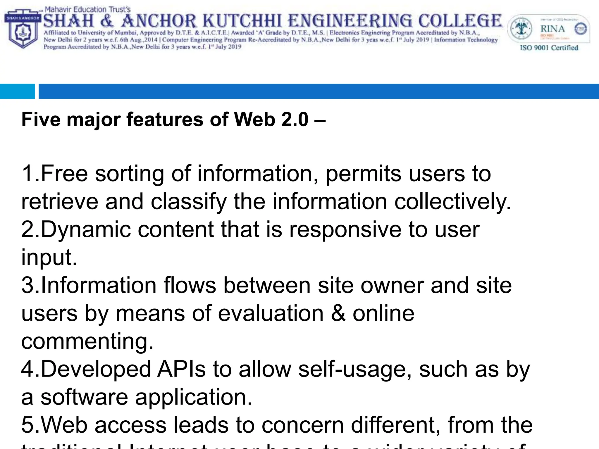 Five major features of Web 2.0 –
1.Free sorting of information, permits users to
retrieve and classify the information collectively.
2.Dynamic content that is responsive to user
input.
3.Information flows between site owner and site
users by means of evaluation & online
commenting.
4.Developed APIs to allow self-usage, such as by
a software application.
5.Web access leads to concern different, from the
 