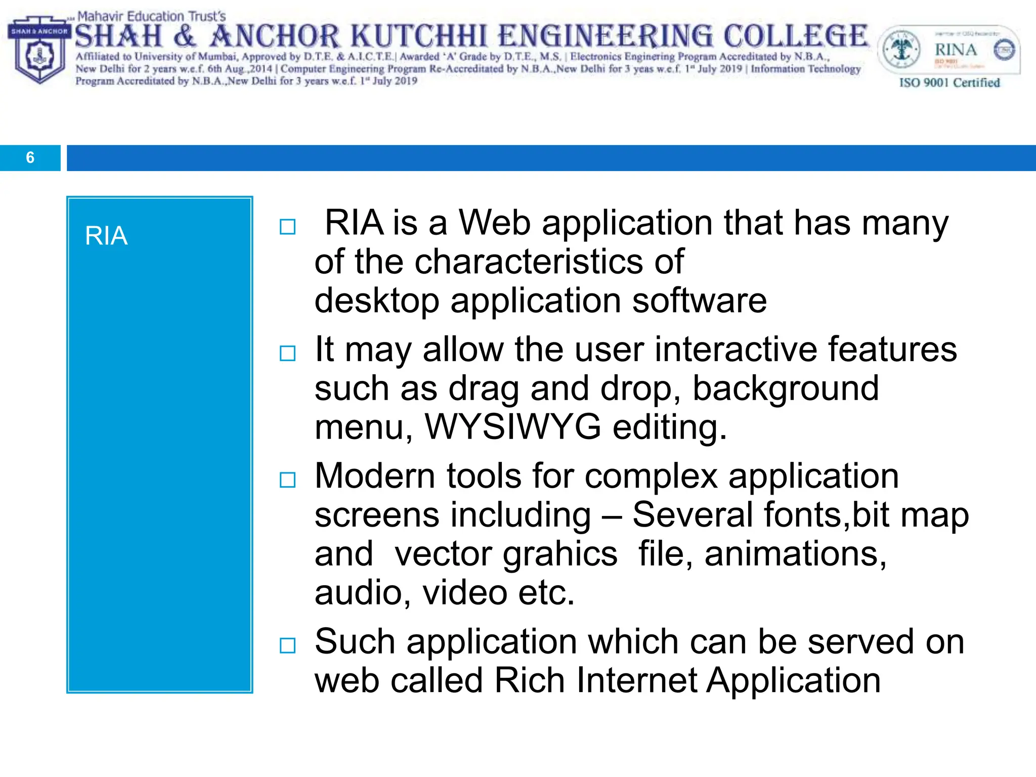 RIA  RIA is a Web application that has many
of the characteristics of
desktop application software
 It may allow the user interactive features
such as drag and drop, background
menu, WYSIWYG editing.
 Modern tools for complex application
screens including – Several fonts,bit map
and vector grahics file, animations,
audio, video etc.
 Such application which can be served on
web called Rich Internet Application
6
 