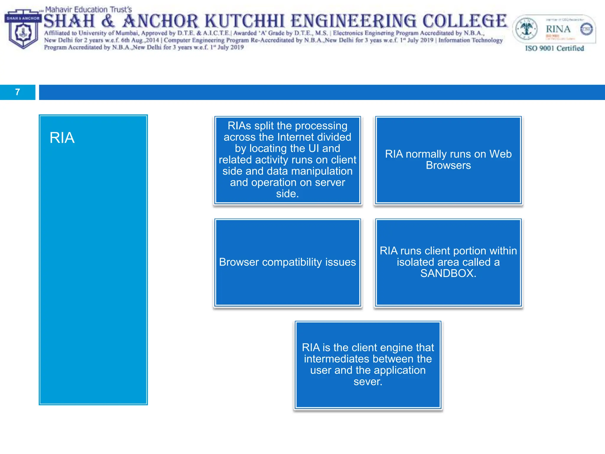 RIA
7
RIAs split the processing
across the Internet divided
by locating the UI and
related activity runs on client
side and data manipulation
and operation on server
side.
RIA normally runs on Web
Browsers
Browser compatibility issues
RIA runs client portion within
isolated area called a
SANDBOX.
RIA is the client engine that
intermediates between the
user and the application
sever.
 