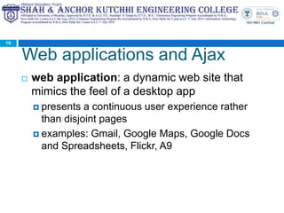 Web applications and Ajax
 web application: a dynamic web site that
mimics the feel of a desktop app
 presents a continuous user experience rather
than disjoint pages
 examples: Gmail, Google Maps, Google Docs
and Spreadsheets, Flickr, A9
10
 