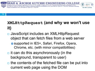 XMLHttpRequest (and why we won't use
it)
 JavaScript includes an XMLHttpRequest
object that can fetch files from a web server
 supported in IE5+, Safari, Firefox, Opera,
Chrome, etc. (with minor compatibilities)
 it can do this asynchronously (in the
background, transparent to user)
 the contents of the fetched file can be put into
current web page using the DOM
13
 