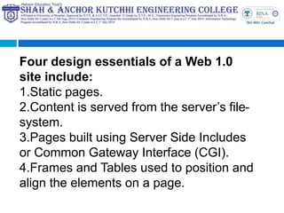Four design essentials of a Web 1.0
site include:
1.Static pages.
2.Content is served from the server’s file-
system.
3.Pages built using Server Side Includes
or Common Gateway Interface (CGI).
4.Frames and Tables used to position and
align the elements on a page.
 