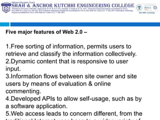 Five major features of Web 2.0 –
1.Free sorting of information, permits users to
retrieve and classify the information collectively.
2.Dynamic content that is responsive to user
input.
3.Information flows between site owner and site
users by means of evaluation & online
commenting.
4.Developed APIs to allow self-usage, such as by
a software application.
5.Web access leads to concern different, from the
 