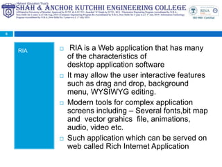 RIA  RIA is a Web application that has many
of the characteristics of
desktop application software
 It may allow the user interactive features
such as drag and drop, background
menu, WYSIWYG editing.
 Modern tools for complex application
screens including – Several fonts,bit map
and vector grahics file, animations,
audio, video etc.
 Such application which can be served on
web called Rich Internet Application
6
 