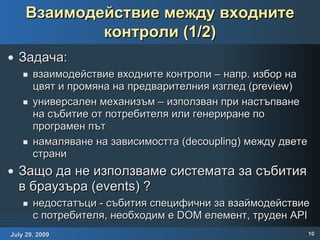 Взаимодействие между входните контроли (1/2) Задача: взаимодействие входните контроли – напр. избор на цвят и промяна на предварителния изглед ( preview ) универсален механизъм – използван при настъпване на събитие от потребителя или генериране по програмен път намаляване на зависимостта (decoupling) между двете страни Защо да не използваме системата за събития в браузъра (events) ? недостатъци - събития специфични за взаймодействие с потребителя, необходим е DOM елемент, труден API  