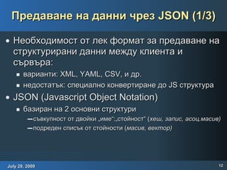 Предаване на данни чрез JSON (1/3) Необходимост от лек формат за предаване на структурирани данни между клиента и сървъра: варианти: XML, YAML, CSV, и др. недостатък: специално конвертиране до JS структура  JSON (Javascript  Object   Notation ) базиран на 2 основни структури съвкупност от двойки „име“:„стойност“ ( хеш, запис, асоц.масив) подреден списък от стойности ( масив, вектор) 