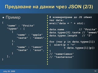Предаване на данни чрез JSON (2/3) Пример { "name" : "Fruits" "types" : [ { "name" : "apple" "taste" : "sweet", }, { "name" : "lemon" "taste" : "sour", } ], } # конверитране до JS обект var data; eval("data = " + str); data.name  // “Fruits” data.types[0].taste // “sweet” data.types.length  // “2” for (var p in data.types[1])  { alert(p + “=”  + data.types[1][p]) } // “name=lemon” // “taste=sour” 