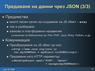 Предаване на данни чрез JSON (3/3) Предимства много лесен начин за създаване на JS обект –  eval лек и разбираем  езиково и платформено независим наличие на библиотеки за: Perl, PHP, Java, Ruby, Python, и др Комуникация: Преобразуване на JS обект до низ: http://www.json.org/json.js var myJSONText = myObject.toJSONString(); Предаване като HTTP параметър: XmlHttpObject.open("POST", "data="    + escape(myJSONText));   