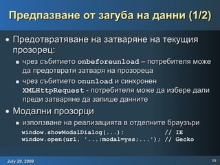 Предпазване от загуба на данни (1/2) Предотвратяване на затваряне на текущия прозорец: чрез събитието  onbeforeunload  – потребителя може да предотврати затваря на прозореца чрез събитието  onunload  и синхронен  XMLHttpRequest  - потребителя може да избере дали преди затваряне да запише данните Модални прозорци използване на реализацията в отделните браузъри window.showModalDialog(...);  // IE window.open(url, '...;modal=yes;...'); // Gecko 
