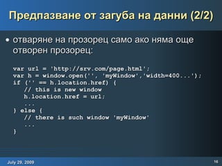 Предпазване от загуба на данни (2/2) отваряне на прозорец само ако няма още отворен прозорец: var url = 'http://srv.com/page.html'; var h = window.open('', 'myWindow','width=400...'); if ('' == h.location.href) { // this is new window h.location.href = url; ... } else { // there is such window 'myWindow' ... } 