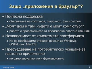 Защо „приложения в браузър“? По-лесна поддръжка обновяване на софтуера, сигурност, фин контрол „Моят дом е там, където е моят компютър“? работа с приложението от произволна работна станция Независимост от клиентската платформата Не са необходими отделни версии за Windows, GNU/Linux, MacOS Пресъздаване на потребителско усещане за настолно приложение не само визуално, но и функционално 
