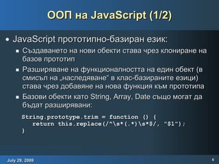 ООП на JavaScript (1/2) JavaScript прототипно-базиран език: Създаването на нови обекти става чрез клониране на базов прототип Разширяване на функционалността на един обект (в смисъл на „наследяване“ в клас-базираните езици) става чрез добавяне на нова функция към прототипа Базови обекти като String, Array, Date също могат да бъдат разширявани: String.prototype.trim = function () { return this.replace(/^\s*(.*)\s*$/, "$1"); } 
