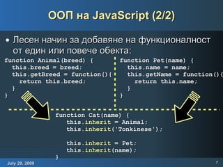 ООП на JavaScript (2/2) Лесен начин за добавяне на функционалност от един или повече обекта: function Animal(breed) { this.breed = breed; this.getBreed = function(){ return this.breed; } } function Pet(name) { this.name = name; this.getName = function(){ return this.name; } } function Cat(name) { this. inherit  = Animal; this. inherit ('Tonkinese'); this. inherit  = Pet; this. inherit (name); } 