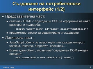 Създаване на потребителски интерфейс (1/2) Представителна част: статичен HTML с подходящи CSS за оформяне на цвят, размери, и подредба: предимство: лесно за редактиране и създаване Логическа част: JavaScript обекти за всеки един тип входен контрол: textfield, textarea, dropdown, checkbox... Всеки един обект „управлява“ определен DOM входен елемент:   <input type="text" id="name" class="textfield"> var nameField = new Textfield('name'); 