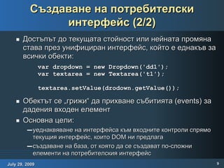 Създаване на потребителски интерфейс (2/2) Достъпът до текущата стойност или нейната промяна става през унифициран интерфейс, който е еднакъв за всички обекти: Обектът се „грижи“ да прихване събитията (events) за дадения входен елемент Основна цели: уеднаквяване на интерфейса към входните контроли спрямо текущия интерфейс, които DOM ни предлага създаване на база, от която да се създават по-сложни елементи на потребителския интерфейс var dropdown = new Dropdown('dd1'); var textarea = new Textarea('t1'); textarea.setValue(drodown.getValue()); 