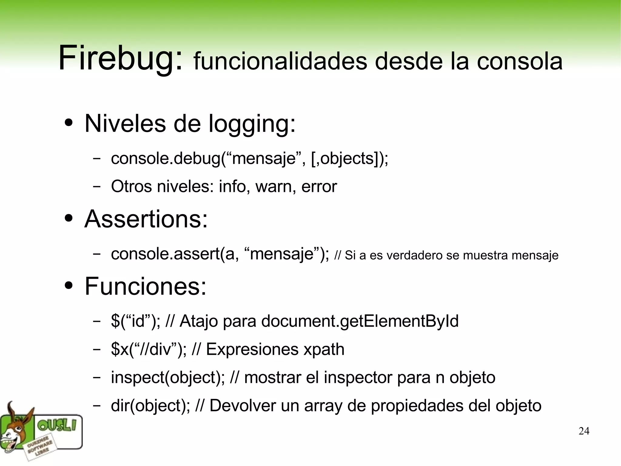 Firebug:  funcionalidades desde la consola Niveles de logging: console.debug(“mensaje”, [,objects]); Otros niveles: info, warn, error Assertions: console.assert(a, “mensaje”);  // Si a es verdadero se muestra mensaje Funciones: $(“id”); // Atajo para document.getElementById $x(“//div”); // Expresiones xpath inspect(object); // mostrar el inspector para n objeto dir(object); // Devolver un array de propiedades del objeto 