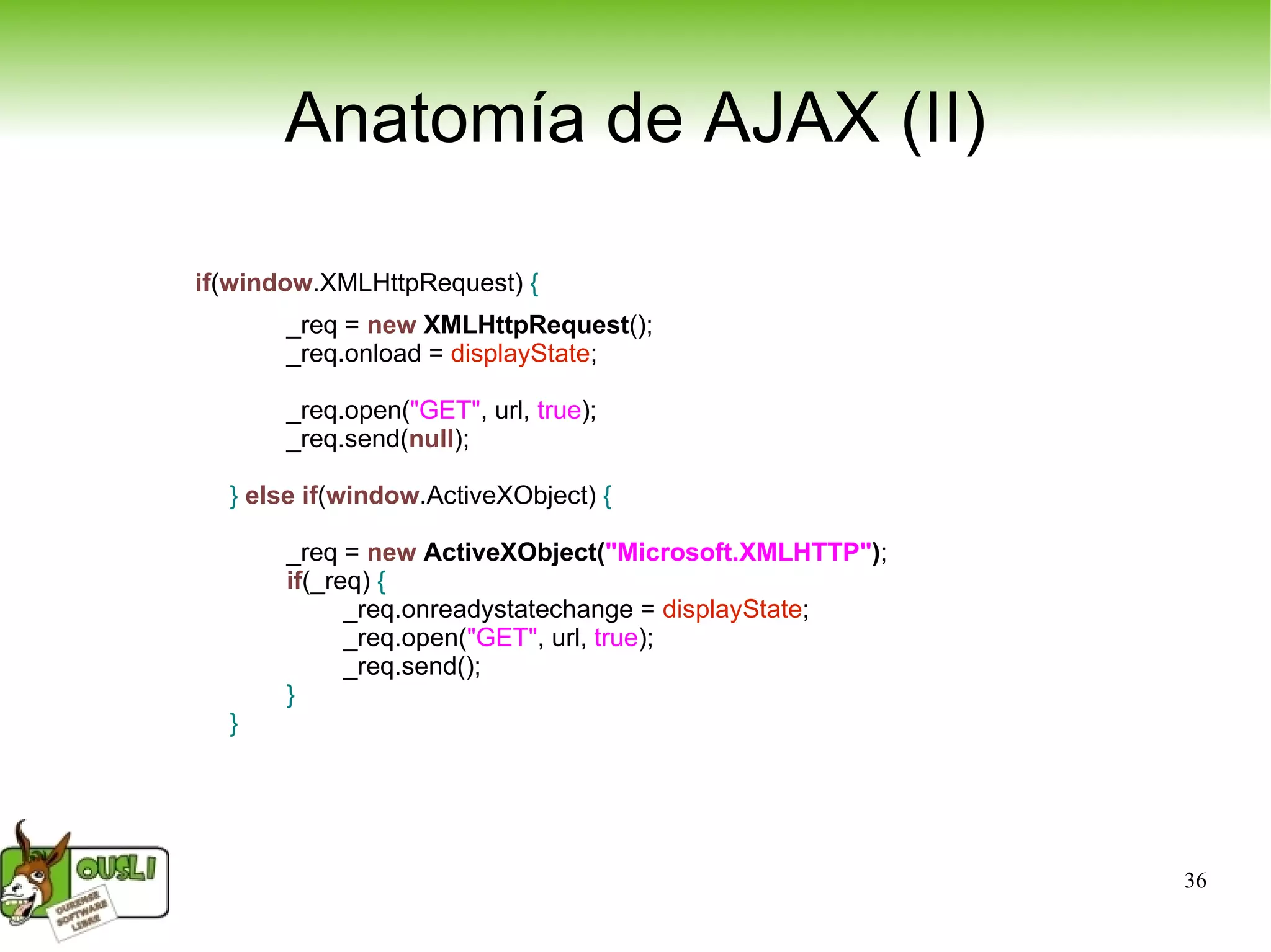 Anatomía de AJAX (II) if ( window .XMLHttpRequest)  { _req =  new   XMLHttpRequest (); _req.onload =  displayState ;  _req.open( &quot;GET&quot; , url,  true ); _req.send( null ); }   else   if ( window .ActiveXObject)  { _req =  new   ActiveXObject( &quot;Microsoft.XMLHTTP&quot; ) ; if (_req)  { _req.onreadystatechange =  displayState ; _req.open( &quot;GET&quot; , url,  true ); _req.send(); } } 