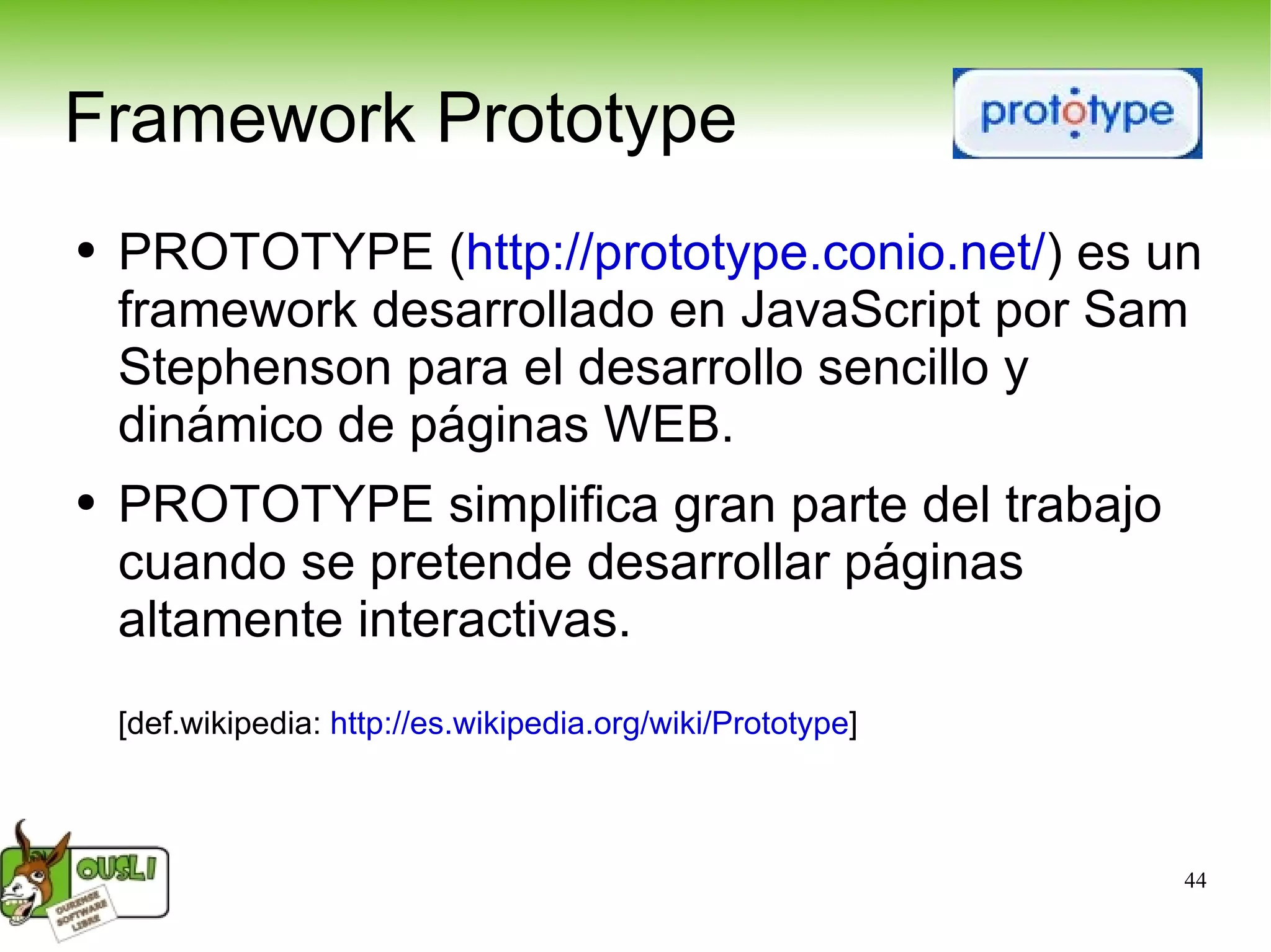 PROTOTYPE ( http://prototype.conio.net/ ) es un framework desarrollado en JavaScript por Sam Stephenson para el desarrollo sencillo y dinámico de páginas WEB.  PROTOTYPE simplifica gran parte del trabajo cuando se pretende desarrollar páginas altamente interactivas.  [def.wikipedia:  http://es.wikipedia.org/wiki/Prototype ] Framework Prototype 