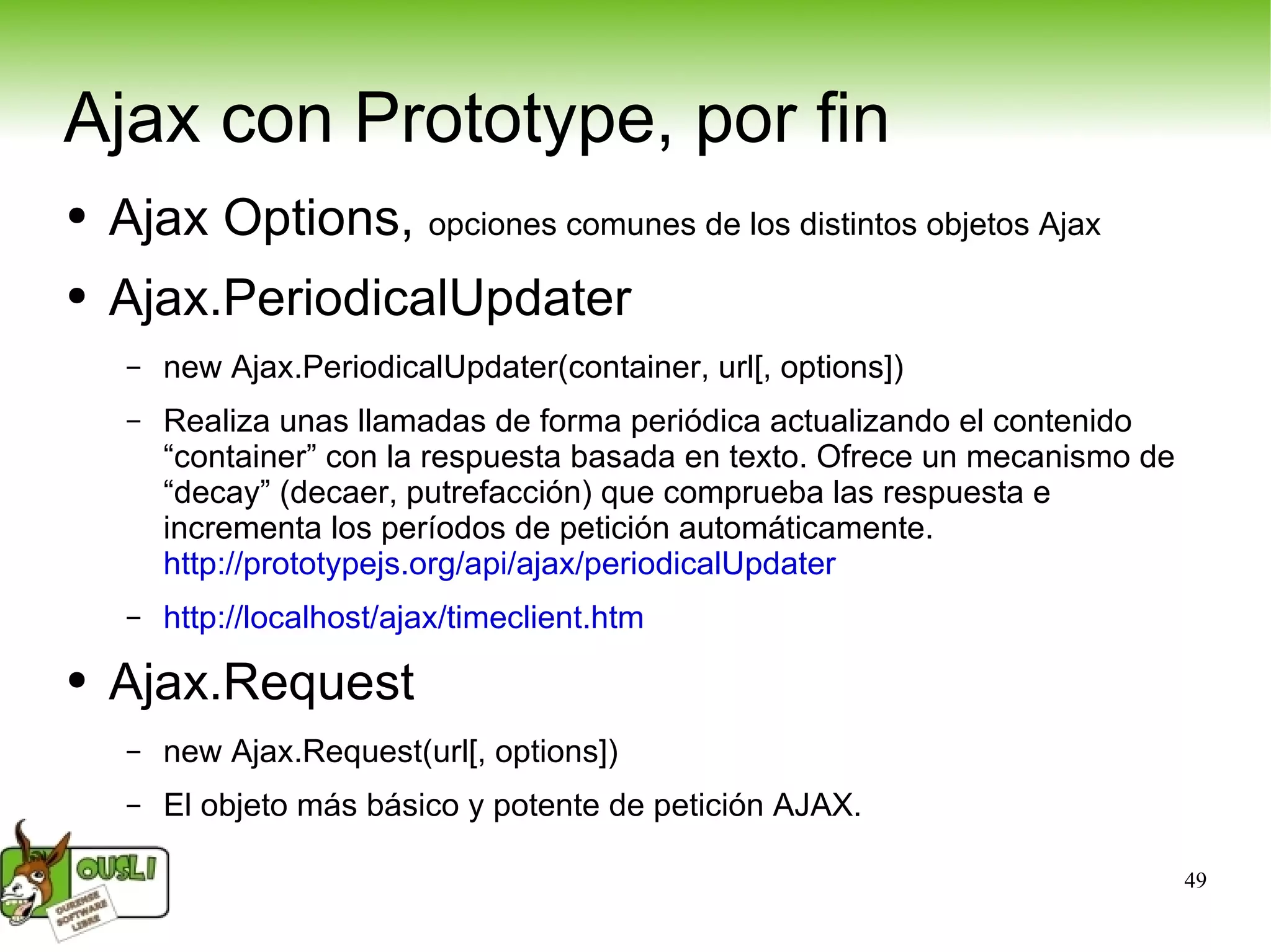 Ajax con Prototype, por fin Ajax Options,  opciones comunes de los distintos objetos Ajax Ajax.PeriodicalUpdater new Ajax.PeriodicalUpdater(container, url[, options]) Realiza unas llamadas de forma periódica actualizando el contenido “container” con la respuesta basada en texto. Ofrece un mecanismo de “decay” (decaer, putrefacción) que comprueba las respuesta e incrementa los períodos de petición automáticamente. http://prototypejs.org/api/ajax/periodicalUpdater   http://localhost/ajax/timeclient.htm   Ajax.Request new Ajax.Request(url[, options]) El objeto más básico y potente de petición AJAX. 