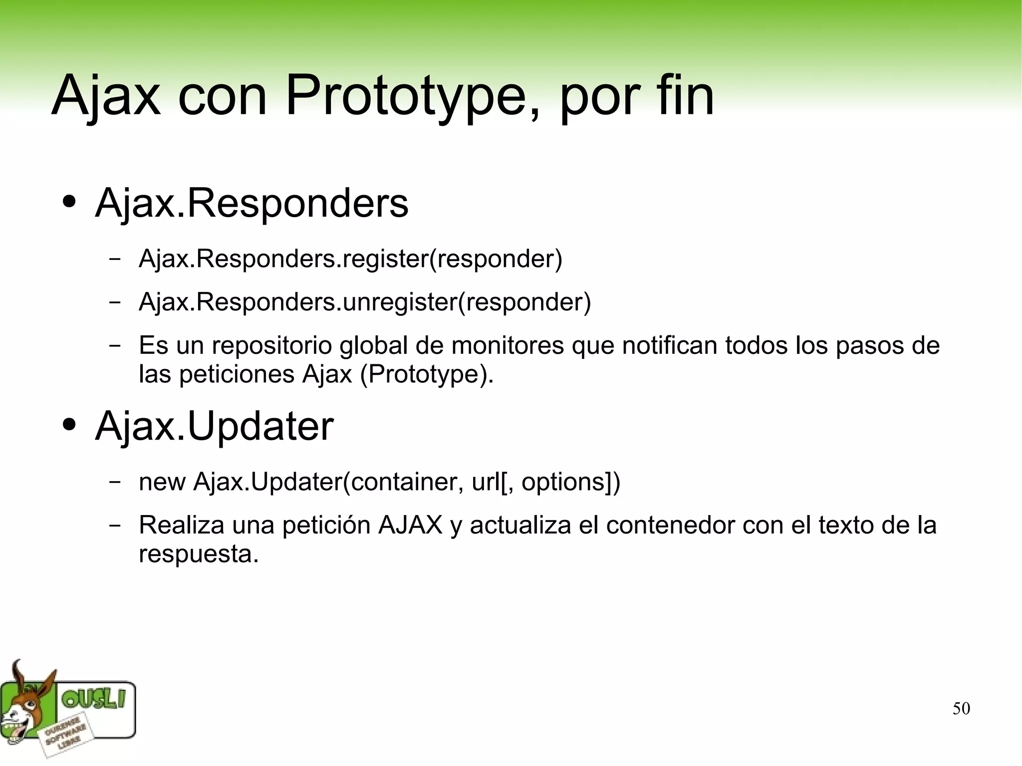Ajax con Prototype, por fin Ajax.Responders Ajax.Responders.register(responder) Ajax.Responders.unregister(responder) Es un repositorio global de monitores que notifican todos los pasos de las peticiones Ajax (Prototype). Ajax.Updater new Ajax.Updater(container, url[, options]) Realiza una petición AJAX y actualiza el contenedor con el texto de la respuesta. 